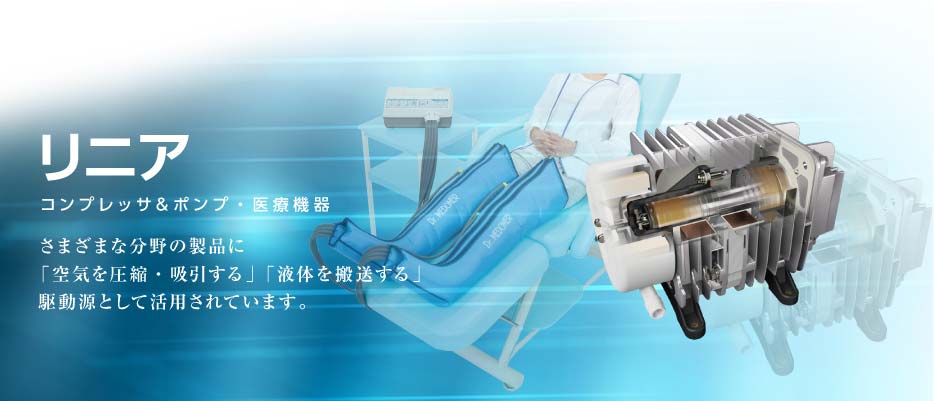 コンプレッサ&ポンプ　リニア　さまざまな分野の製品に「空気を圧縮・吸引する」「液体を搬送する」駆動源として活用されています。